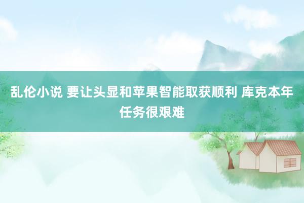 乱伦小说 要让头显和苹果智能取获顺利 库克本年任务很艰难