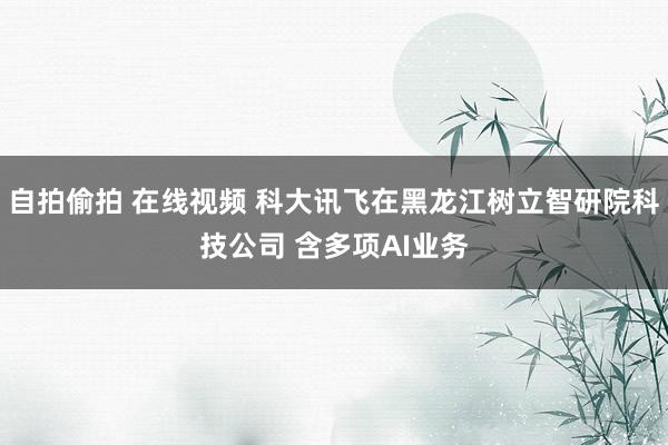 自拍偷拍 在线视频 科大讯飞在黑龙江树立智研院科技公司 含多项AI业务