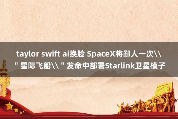 taylor swift ai换脸 SpaceX将鄙人一次\＂星际飞船\＂发命中部署Starlink卫星模子