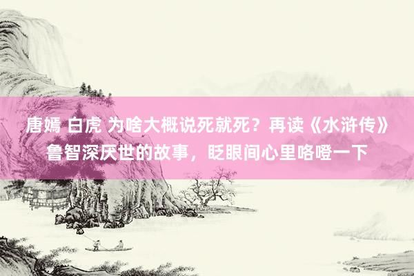 唐嫣 白虎 为啥大概说死就死？再读《水浒传》鲁智深厌世的故事，眨眼间心里咯噔一下