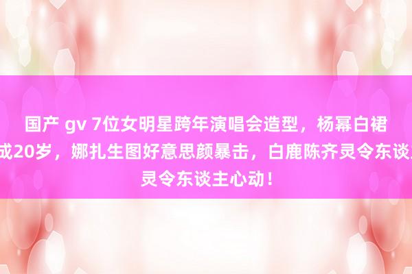 国产 gv 7位女明星跨年演唱会造型，杨幂白裙好意思成20岁，娜扎生图好意思颜暴击，白鹿陈齐灵令东谈主心动！