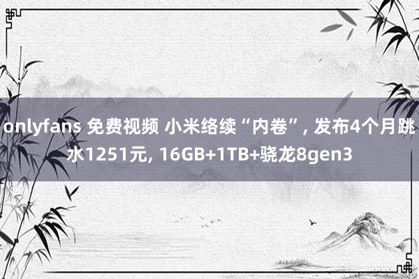 onlyfans 免费视频 小米络续“内卷”， 发布4个月跳水1251元， 16GB+1TB+骁龙8gen3