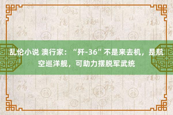 乱伦小说 澳行家：“歼-36”不是来去机，是航空巡洋舰，可助力摆脱军武统