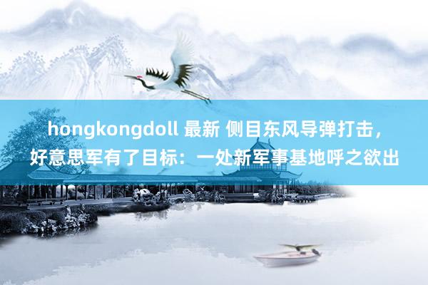 hongkongdoll 最新 侧目东风导弹打击，好意思军有了目标：一处新军事基地呼之欲出