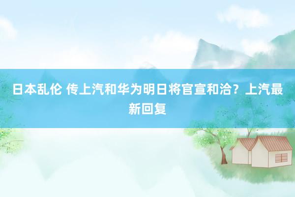 日本乱伦 传上汽和华为明日将官宣和洽？上汽最新回复