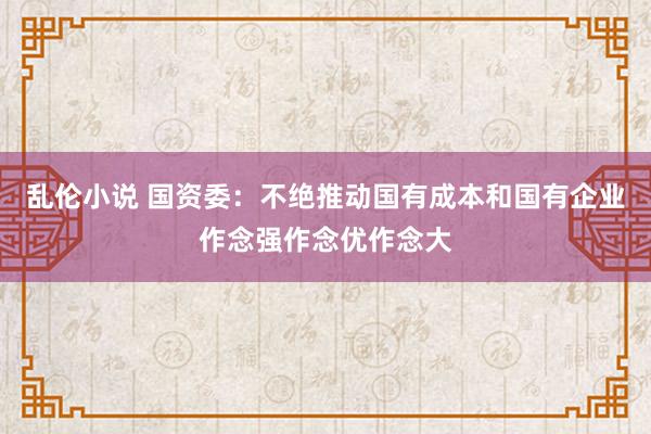 乱伦小说 国资委：不绝推动国有成本和国有企业作念强作念优作念大