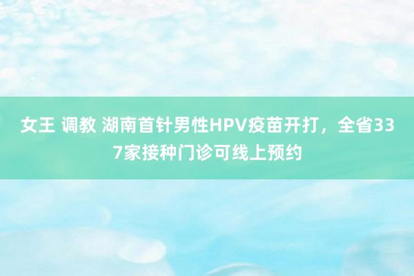 女王 调教 湖南首针男性HPV疫苗开打，全省337家接种门诊可线上预约