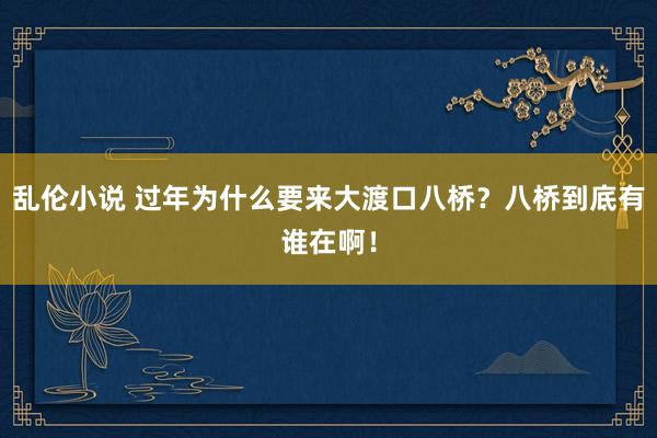 乱伦小说 过年为什么要来大渡口八桥？八桥到底有谁在啊！