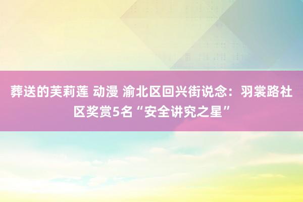 葬送的芙莉莲 动漫 渝北区回兴街说念：羽裳路社区奖赏5名“安全讲究之星”