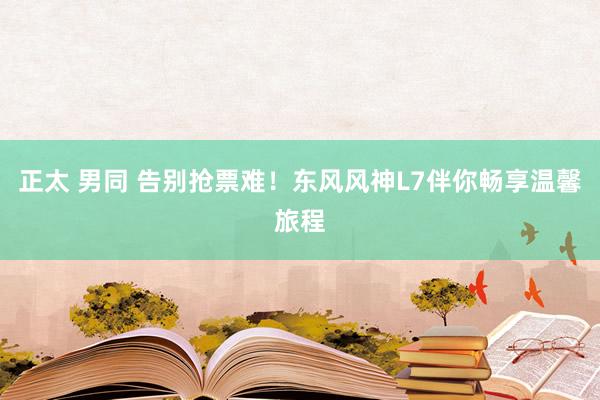 正太 男同 告别抢票难！东风风神L7伴你畅享温馨旅程