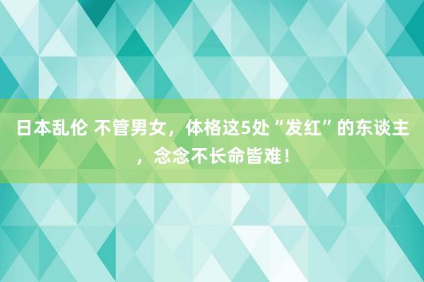 日本乱伦 不管男女，体格这5处“发红”的东谈主，念念不长命皆难！