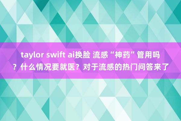 taylor swift ai换脸 流感“神药”管用吗？什么情况要就医？对于流感的热门问答来了