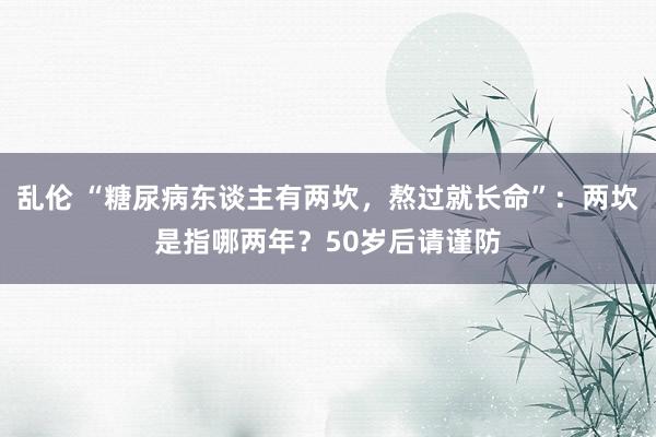 乱伦 “糖尿病东谈主有两坎，熬过就长命”：两坎是指哪两年？50岁后请谨防