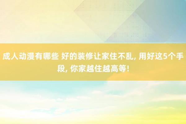 成人动漫有哪些 好的装修让家住不乱， 用好这5个手段， 你家越住越高等!