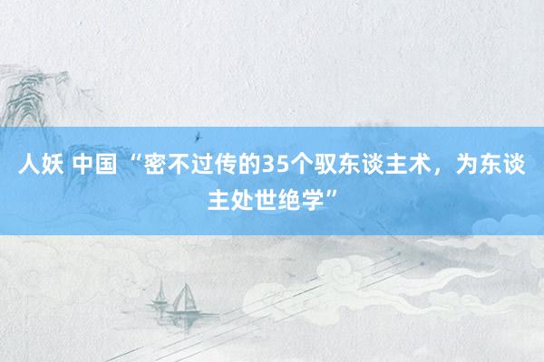 人妖 中国 “密不过传的35个驭东谈主术，为东谈主处世绝学”