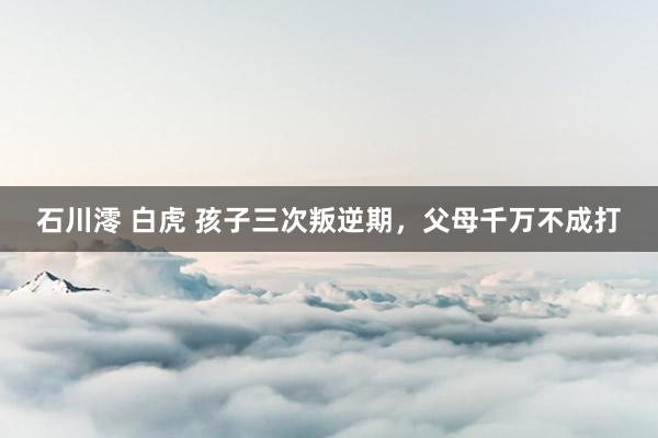 石川澪 白虎 孩子三次叛逆期，父母千万不成打