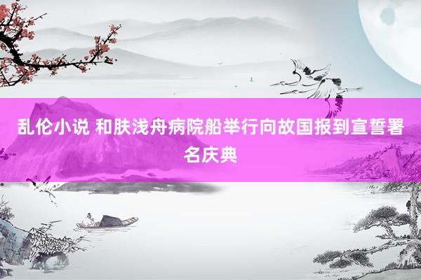 乱伦小说 和肤浅舟病院船举行向故国报到宣誓署名庆典