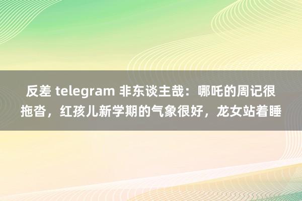 反差 telegram 非东谈主哉：哪吒的周记很拖沓，红孩儿新学期的气象很好，龙女站着睡