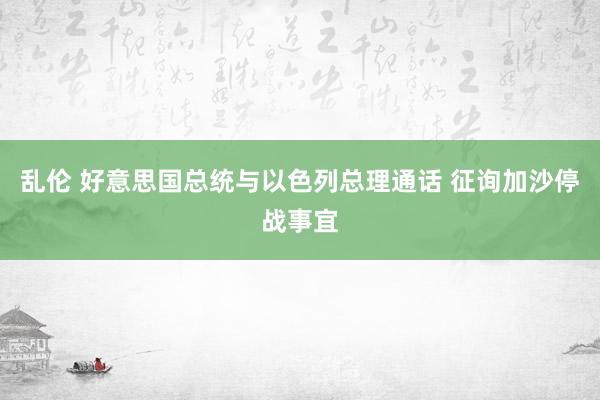 乱伦 好意思国总统与以色列总理通话 征询加沙停战事宜