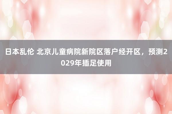 日本乱伦 北京儿童病院新院区落户经开区，预测2029年插足使用