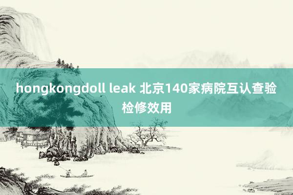 hongkongdoll leak 北京140家病院互认查验检修效用