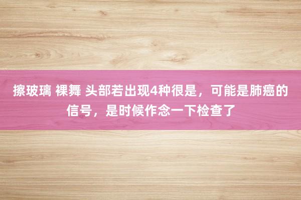 擦玻璃 裸舞 头部若出现4种很是，可能是肺癌的信号，是时候作念一下检查了