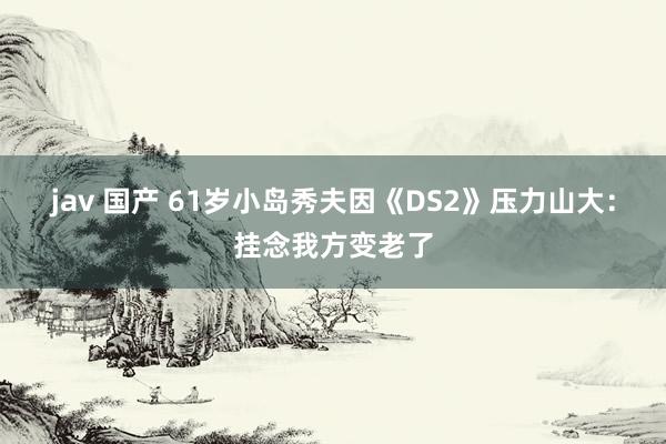 jav 国产 61岁小岛秀夫因《DS2》压力山大：挂念我方变老了