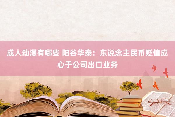 成人动漫有哪些 阳谷华泰：东说念主民币贬值成心于公司出口业务