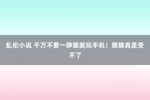 乱伦小说 千万不要一睁眼就玩手机！眼睛真是受不了