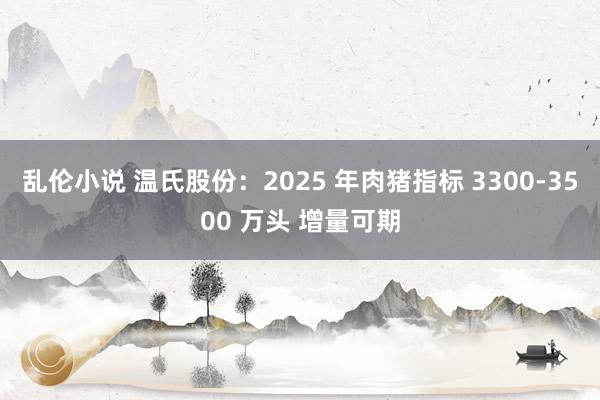 乱伦小说 温氏股份：2025 年肉猪指标 3300-3500 万头 增量可期