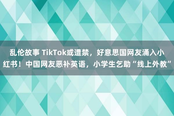 乱伦故事 TikTok或遭禁，好意思国网友涌入小红书！中国网友恶补英语，小学生乞助“线上外教”