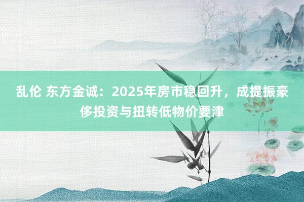 乱伦 东方金诚：2025年房市稳回升，成提振豪侈投资与扭转低物价要津