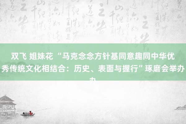 双飞 姐妹花 “马克念念方针基同意趣同中华优秀传统文化相结合：历史、表面与握行”琢磨会举办