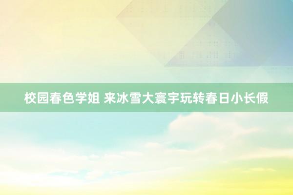 校园春色学姐 来冰雪大寰宇玩转春日小长假