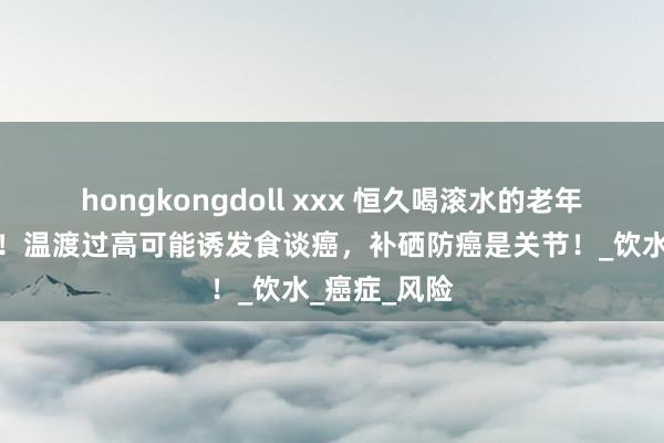 hongkongdoll xxx 恒久喝滚水的老年东谈主闪耀！温渡过高可能诱发食谈癌，补硒防癌是关节！_饮水_癌症_风险
