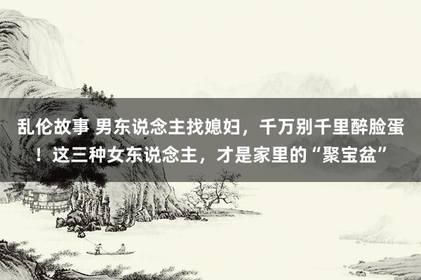 乱伦故事 男东说念主找媳妇，千万别千里醉脸蛋！这三种女东说念主，才是家里的“聚宝盆”