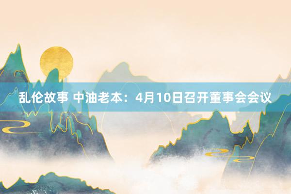 乱伦故事 中油老本：4月10日召开董事会会议
