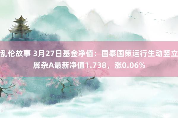 乱伦故事 3月27日基金净值：国泰国策运行生动竖立羼杂A最新净值1.738，涨0.06%
