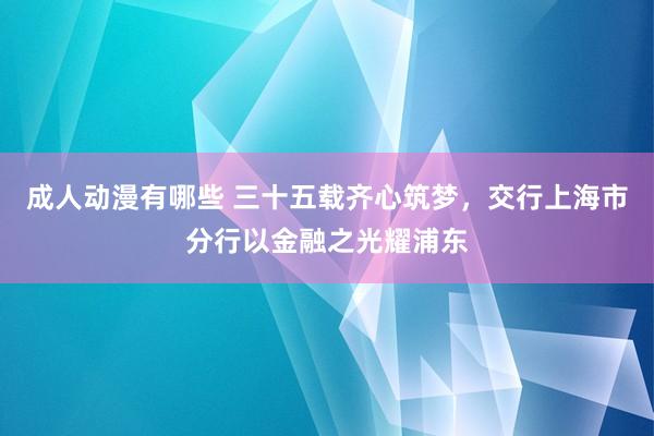 成人动漫有哪些 三十五载齐心筑梦，交行上海市分行以金融之光耀浦东
