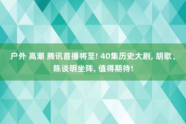 户外 高潮 腾讯首播将至! 40集历史大剧, 胡歌、陈谈明坐阵, 值得期待!