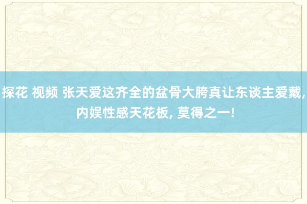 探花 视频 张天爱这齐全的盆骨大胯真让东谈主爱戴, 内娱性感天花板, 莫得之一!