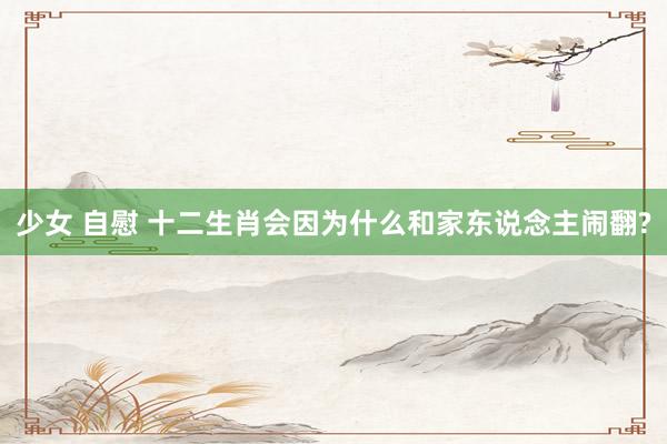 少女 自慰 十二生肖会因为什么和家东说念主闹翻?