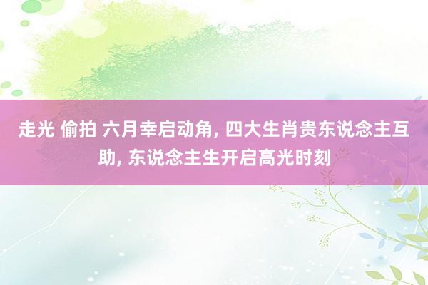 走光 偷拍 六月幸启动角, 四大生肖贵东说念主互助, 东说念主生开启高光时刻